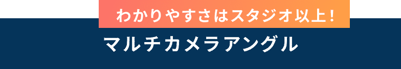 わかりやすさはスタジオ以上！ マルチカメラアングル